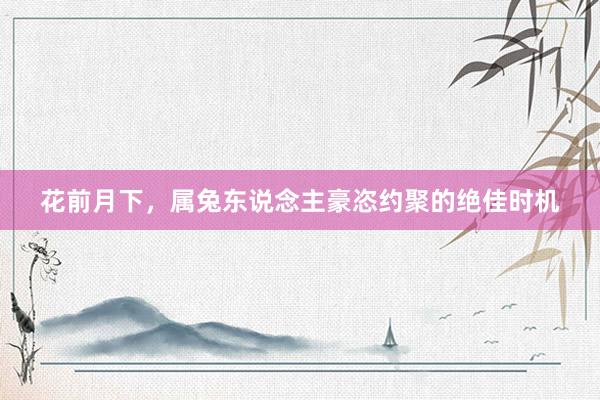 花前月下，属兔东说念主豪恣约聚的绝佳时机